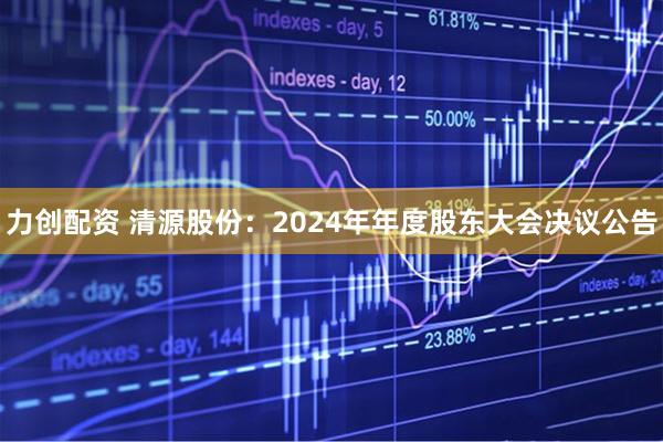 力创配资 清源股份：2024年年度股东大会决议公告