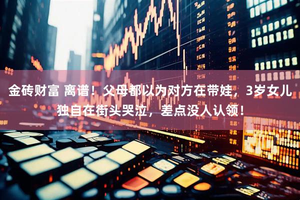 金砖财富 离谱！父母都以为对方在带娃，3岁女儿独自在街头哭泣，差点没人认领！