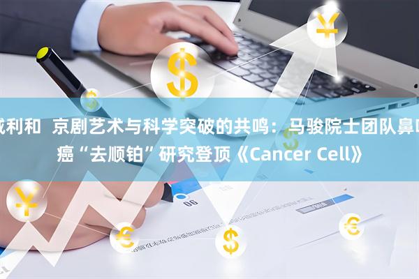 诚利和  京剧艺术与科学突破的共鸣:马骏院士团队鼻咽癌“去顺铂”研究登顶《Cancer Cell》