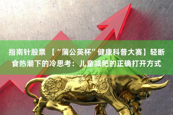 指南针股票 【“蒲公英杯”健康科普大赛】轻断食热潮下的冷思考：儿童减肥的正确打开方式