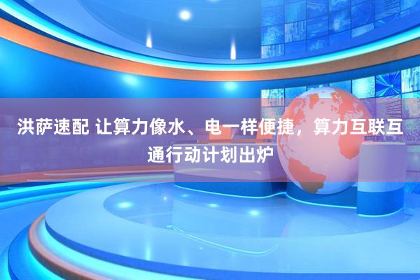 洪萨速配 让算力像水、电一样便捷，算力互联互通行动计划出炉