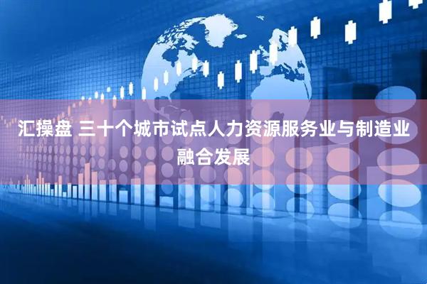 汇操盘 三十个城市试点人力资源服务业与制造业融合发展