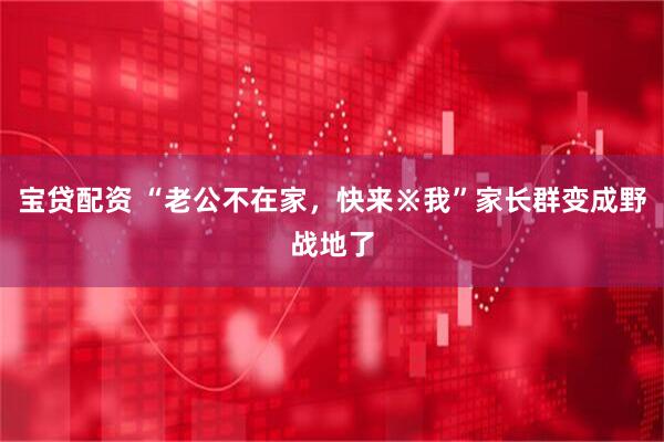 宝贷配资 “老公不在家,快来※我”家长群变成野战地了