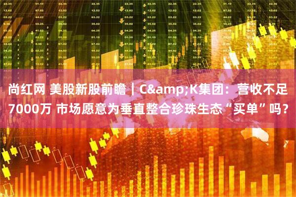 尚红网 美股新股前瞻|C&K集团:营收不足7000万 市场愿意为垂直整合珍珠生态“买单”吗?