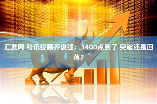 汇发网 和讯投顾齐俊强:3400点到了 突破还是回落?
