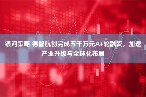 银河策略 德智航创完成五千万元A+轮融资,加速产业升级与全球化布局