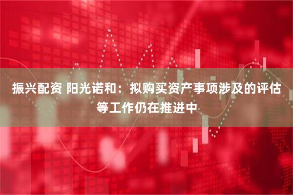 振兴配资 阳光诺和:拟购买资产事项涉及的评估等工作仍在推进中