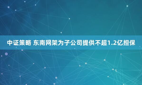 中证策略 东南网架为子公司提供不超1.2亿担保
