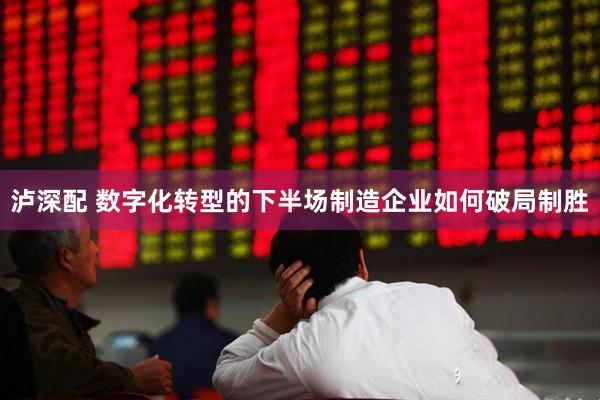 泸深配 数字化转型的下半场制造企业如何破局制胜