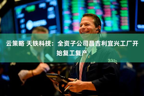 云策略 天铁科技:全资子公司昌吉利宜兴工厂开始复工复产
