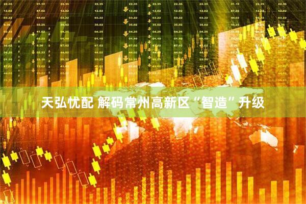 天弘忧配 解码常州高新区“智造”升级