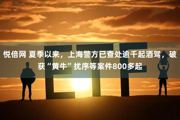 悦倍网 夏季以来，上海警方已查处逾千起酒驾，破获“黄牛”扰序等案件800多起