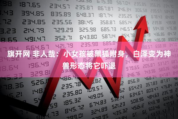 旗开网 非人哉：小女孩被黑狐附身，白泽变为神兽形态将它吓退