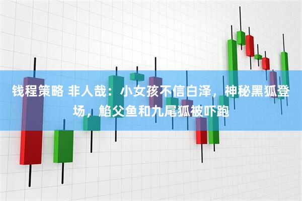 钱程策略 非人哉：小女孩不信白泽，神秘黑狐登场，䱤父鱼和九尾狐被吓跑