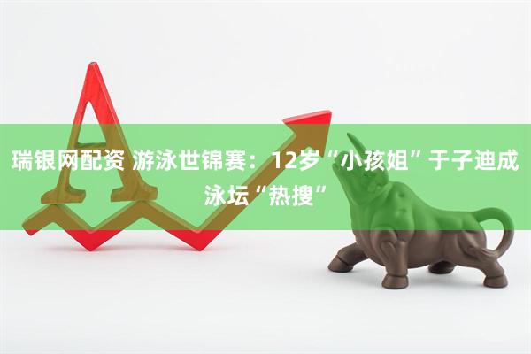 瑞银网配资 游泳世锦赛：12岁“小孩姐”于子迪成泳坛“热搜”