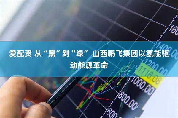 爱配资 从“黑”到“绿” 山西鹏飞集团以氢能驱动能源革命
