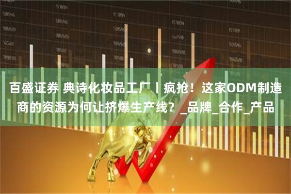 百盛证券 典诗化妆品工厂丨疯抢！这家ODM制造商的资源为何让挤爆生产线？_品牌_合作_产品
