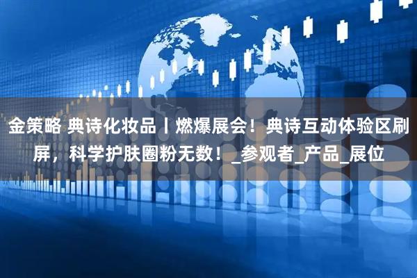 金策略 典诗化妆品丨燃爆展会！典诗互动体验区刷屏，科学护肤圈粉无数！_参观者_产品_展位