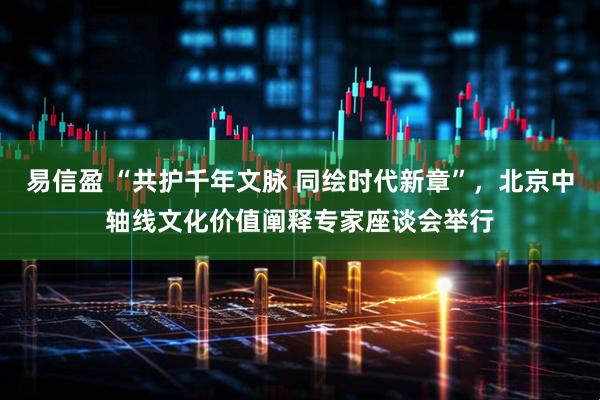 易信盈 “共护千年文脉 同绘时代新章”,北京中轴线文化价值阐释专家座谈会举行