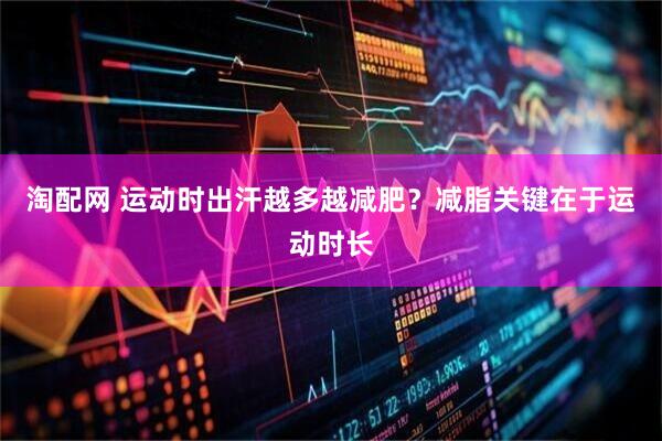 淘配网 运动时出汗越多越减肥?减脂关键在于运动时长