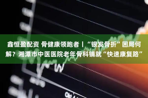 鑫恒盈配资 骨健康领跑者丨“银发骨折”困局何解？湘潭市中医医院老年骨科铺就“快速康复路”