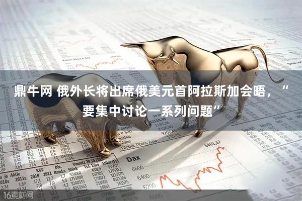 鼎牛网 俄外长将出席俄美元首阿拉斯加会晤，“要集中讨论一系列问题”