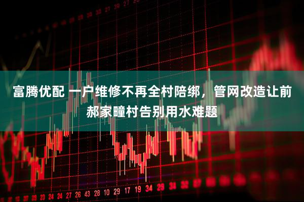富腾优配 一户维修不再全村陪绑，管网改造让前郝家疃村告别用水难题