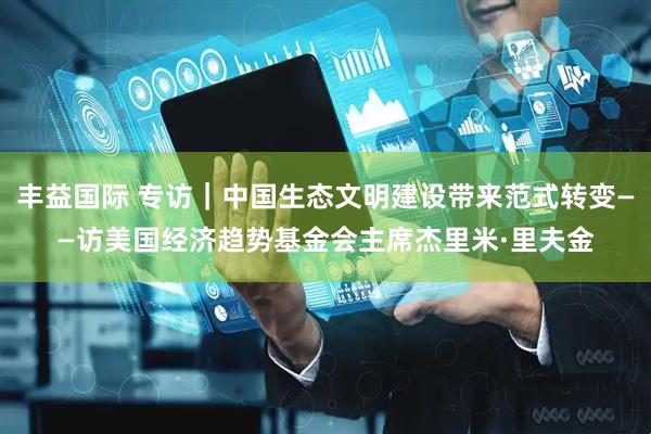 丰益国际 专访｜中国生态文明建设带来范式转变——访美国经济趋势基金会主席杰里米·里夫金