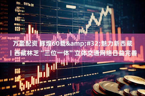 万盈配资 辉煌60载&#32;魅力新西藏丨西藏林芝“三位一体”立体交通网络日益完善