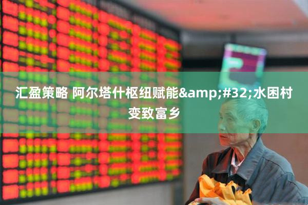 汇盈策略 阿尔塔什枢纽赋能&#32;水困村变致富乡