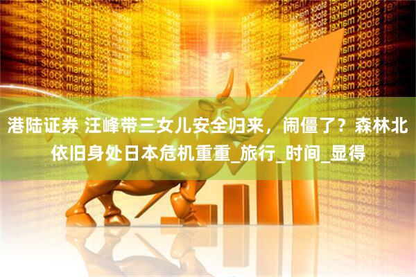 港陆证券 汪峰带三女儿安全归来，闹僵了？森林北依旧身处日本危机重重_旅行_时间_显得