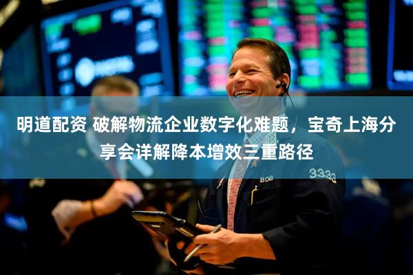 明道配资 破解物流企业数字化难题，宝奇上海分享会详解降本增效三重路径