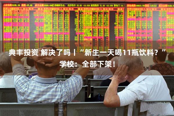 典丰投资 解决了吗丨“新生一天喝11瓶饮料？”学校：全部下架！