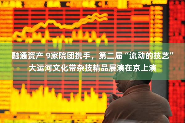 融通资产 9家院团携手，第二届“流动的技艺”大运河文化带杂技精品展演在京上演