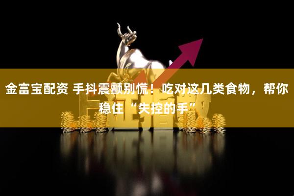 金富宝配资 手抖震颤别慌！吃对这几类食物，帮你稳住 “失控的手”