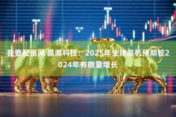 我要配资网 晶澳科技：2025年全球装机预期较2024年有微量增长