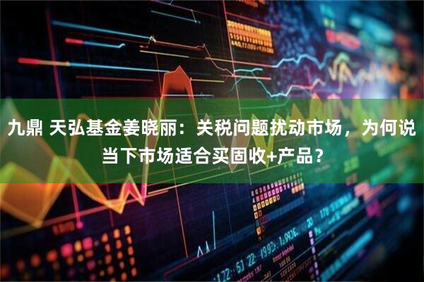九鼎 天弘基金姜晓丽:关税问题扰动市场,为何说当下市场适合买固收+产品?