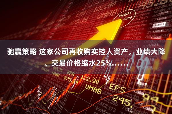 驰赢策略 这家公司再收购实控人资产,业绩大降、交易价格缩水25%……