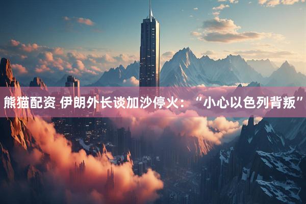 熊猫配资 伊朗外长谈加沙停火:“小心以色列背叛”