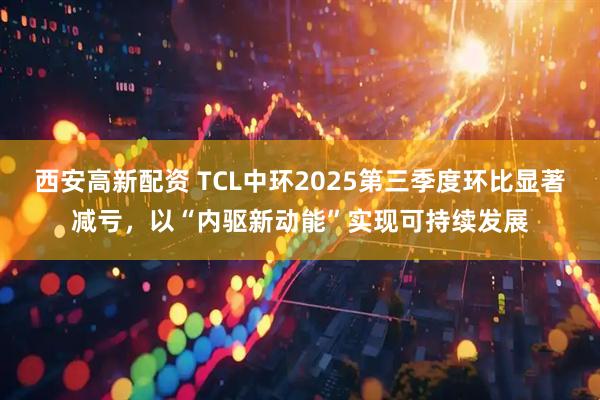 西安高新配资 TCL中环2025第三季度环比显著减亏,以“内驱新动能”实现可持续发展