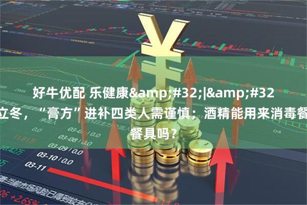好牛优配 乐健康&#32;|&#32;今日立冬，“膏方”进补四类人需谨慎；酒精能用来消毒餐具吗？
